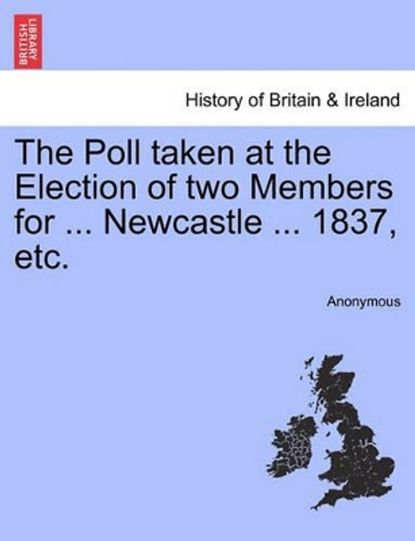 The Poll Taken at the Election of Two Members for ... Newcastle ... 1837, Etc. by Anonymous 9781241317713