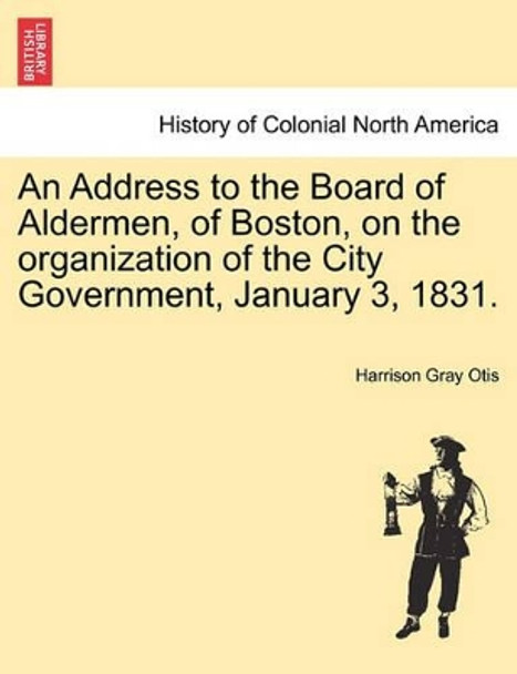 An Address to the Board of Aldermen, of Boston, on the Organization of the City Government, January 3, 1831. by Harrison Gray Otis 9781241336998