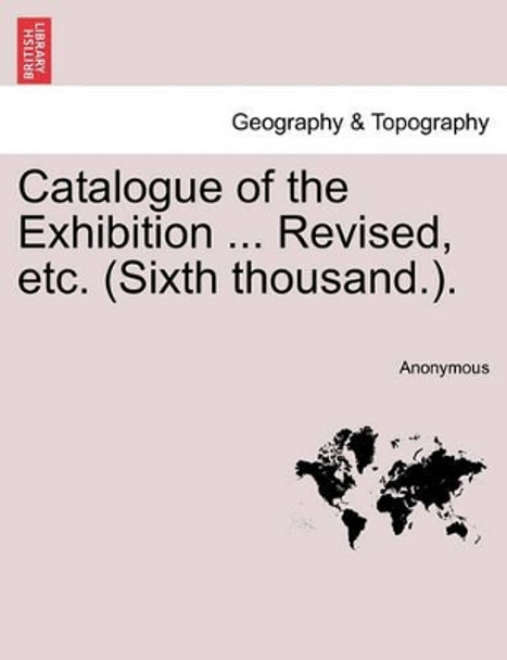 Catalogue of the Exhibition. Revised, Etc. (Sixth Thousand.) by Anonymous 9781241347895