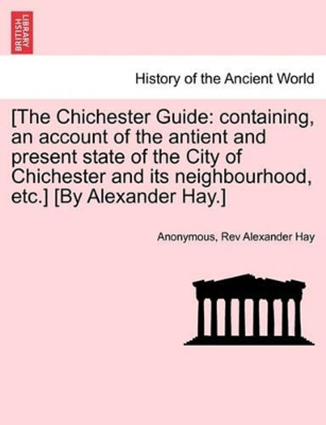 [The Chichester Guide: Containing, an Account of the Antient and Present State of the City of Chichester and Its Neighbourhood, Etc.] [By Alexander Hay.] by Anonymous 9781241350819