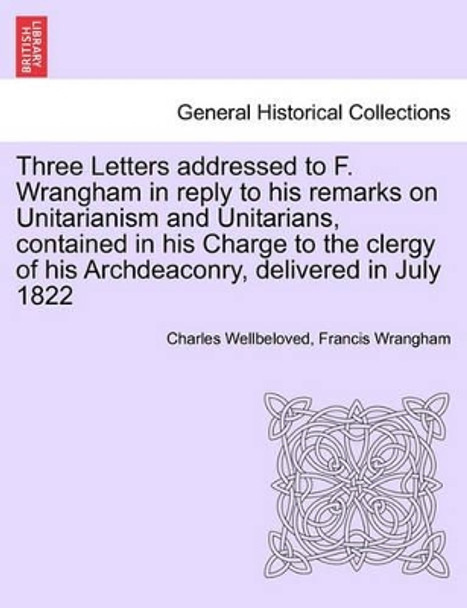 Three Letters Addressed to F. Wrangham in Reply to His Remarks on Unitarianism and Unitarians, Contained in His Charge to the Clergy of His Archdeaconry, Delivered in July 1822 by Charles Wellbeloved 9781241378042