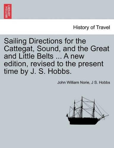 Sailing Directions for the Cattegat, Sound, and the Great and Little Belts ... a New Edition, Revised to the Present Time by J. S. Hobbs. by John William Norie 9781241415358