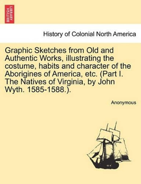 Graphic Sketches from Old and Authentic Works, Illustrating the Costume, Habits and Character of the Aborigines of America, Etc. (Part I. the Natives of Virginia, by John Wyth. 1585-1588.). by Anonymous 9781241416096