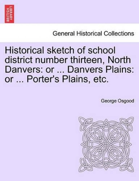 Historical Sketch of School District Number Thirteen, North Danvers: Or ... Danvers Plains: Or ... Porter's Plains, Etc. by George Osgood 9781241417222