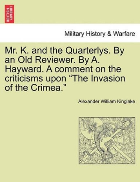 Mr. K. and the Quarterlys. by an Old Reviewer. by A. Hayward. a Comment on the Criticisms Upon &quot;The Invasion of the Crimea.&quot; by Alexander William Kinglake 9781241446390