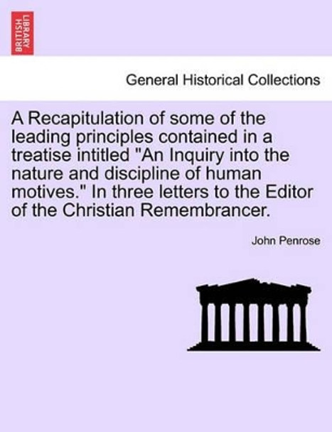 A Recapitulation of Some of the Leading Principles Contained in a Treatise Intitled &quot;An Inquiry Into the Nature and Discipline of Human Motives.&quot; in Three Letters to the Editor of the Christian Remembrancer. by John Penrose 9781241470944