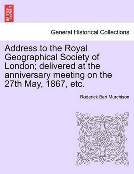 Address to the Royal Geographical Society of London; Delivered at the Anniversary Meeting on the 27th May, 1867, Etc. by Roderick Bart Murchison 9781241507039