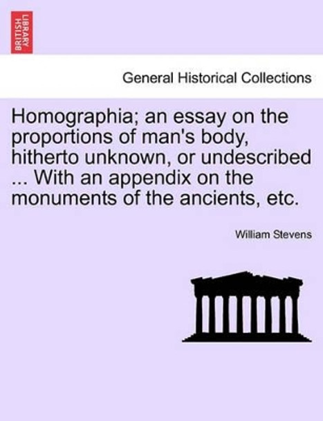 Homographia; An Essay on the Proportions of Man's Body, Hitherto Unknown, or Undescribed ... with an Appendix on the Monuments of the Ancients, Etc. by William Stevens 9781241516017