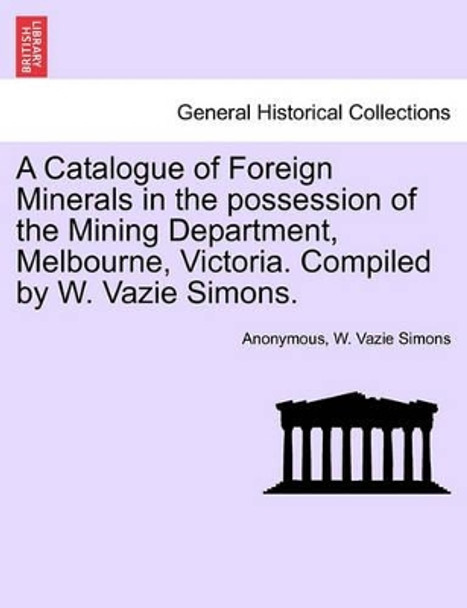 A Catalogue of Foreign Minerals in the Possession of the Mining Department, Melbourne, Victoria. Compiled by W. Vazie Simons. by Anonymous 9781241524500