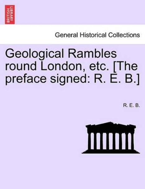 Geological Rambles Round London, Etc. [The Preface Signed: R. E. B.] by R E B 9781241524524