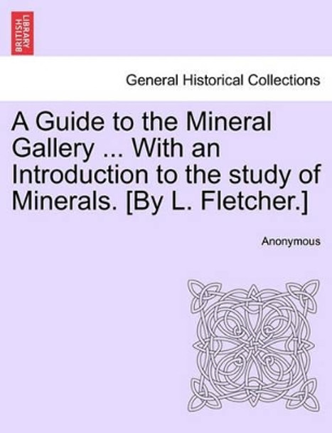 A Guide to the Mineral Gallery ... with an Introduction to the Study of Minerals. [By L. Fletcher.] by Anonymous 9781241526078