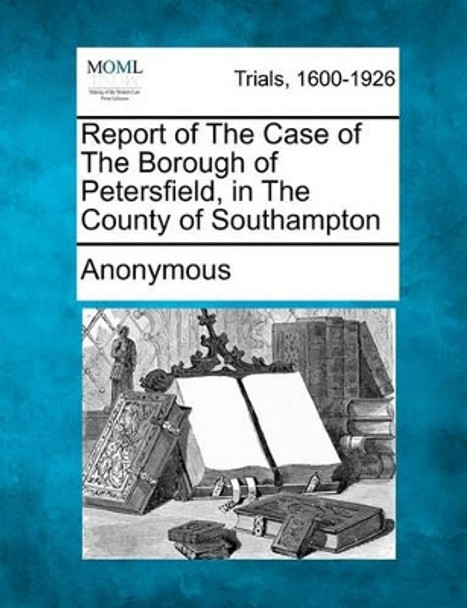 Report of the Case of the Borough of Petersfield, in the County of Southampton by Anonymous 9781241529482