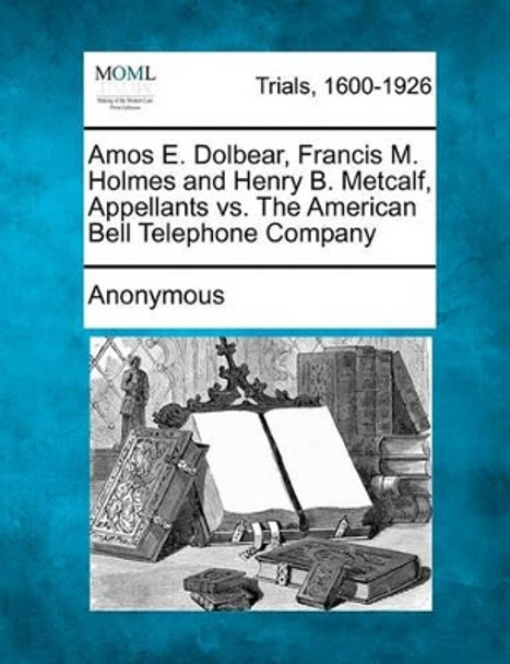 Amos E. Dolbear, Francis M. Holmes and Henry B. Metcalf, Appellants vs. the American Bell Telephone Company by Anonymous 9781241531140