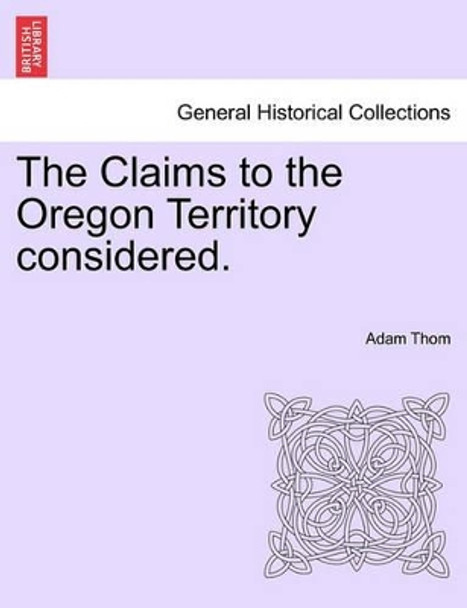 The Claims to the Oregon Territory Considered. by Adam Thom 9781241536565