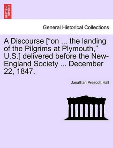 A Discourse [&quot;On ... the Landing of the Pilgrims at Plymouth,&quot; U.S.] Delivered Before the New-England Society ... December 22, 1847. by Jonathan Prescott Hall 9781241468606