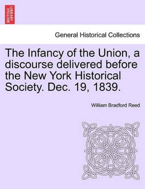 The Infancy of the Union, a Discourse Delivered Before the New York Historical Society. Dec. 19, 1839. by William Bradford Reed 9781241554989