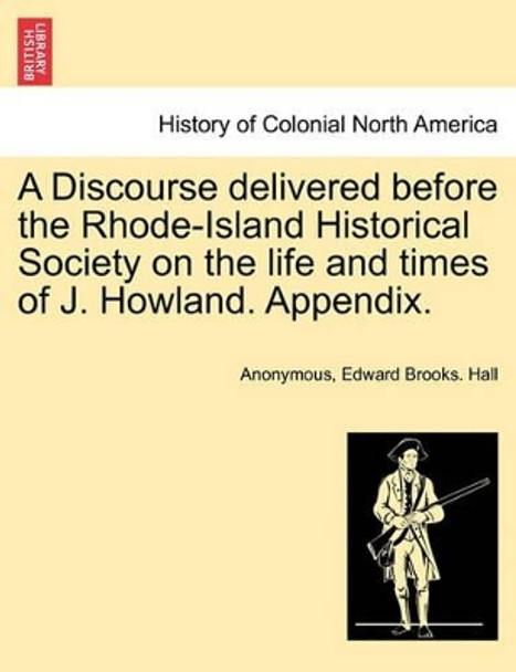 A Discourse Delivered Before the Rhode-Island Historical Society on the Life and Times of J. Howland. Appendix. by Anonymous 9781241556389