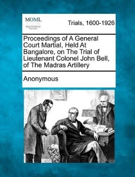 Proceedings of a General Court Martial, Held at Bangalore, on the Trial of Lieutenant Colonel John Bell, of the Madras Artillery by Anonymous 9781275061217