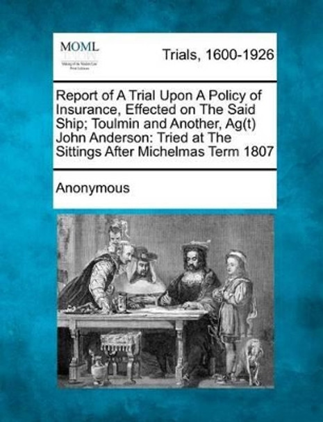 Report of a Trial Upon a Policy of Insurance, Effected on the Said Ship; Toulmin and Another, AG(T) John Anderson: Tried at the Sittings After Michelmas Term 1807 by Anonymous 9781275062993