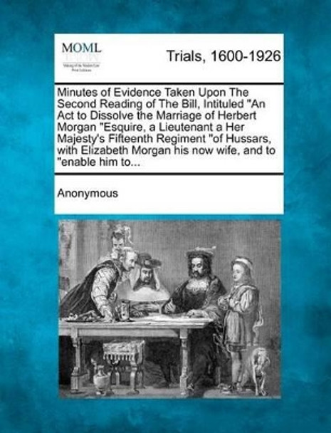 Minutes of Evidence Taken Upon the Second Reading of the Bill, Intituled an ACT to Dissolve the Marriage of Herbert Morgan Esquire, a Lieutenant a Her by Anonymous 9781274882905