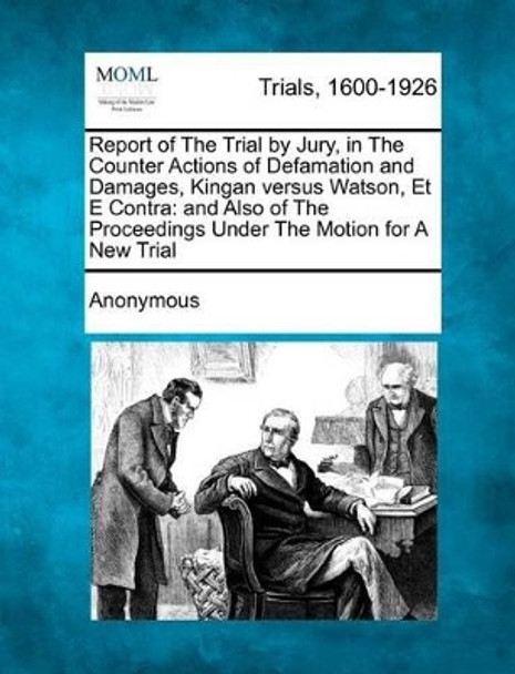 Report of the Trial by Jury, in the Counter Actions of Defamation and Damages, Kingan Versus Watson, Et E Contra: And Also of the Proceedings Under the Motion for a New Trial by Anonymous 9781275072367