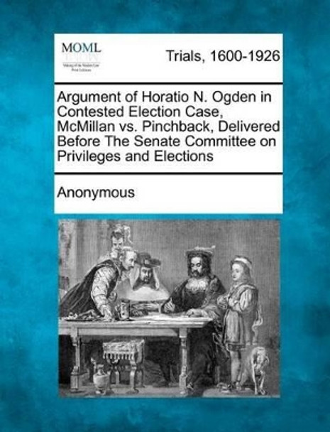 Argument of Horatio N. Ogden in Contested Election Case, McMillan vs. Pinchback, Delivered Before the Senate Committee on Privileges and Elections by Anonymous 9781275080447