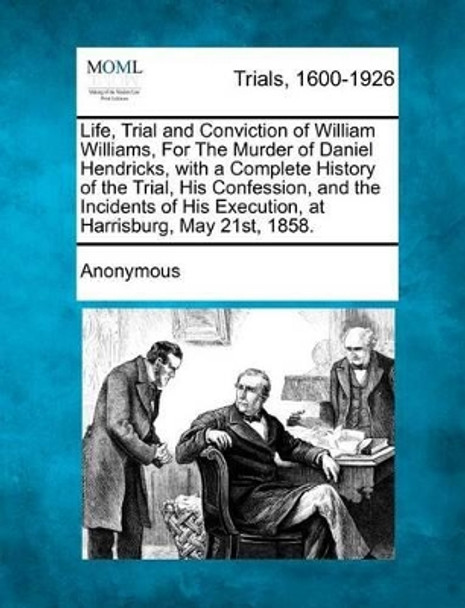 Life, Trial and Conviction of William Williams, for the Murder of Daniel Hendricks, with a Complete History of the Trial, His Confession, and the Incidents of His Execution, at Harrisburg, May 21st, 1858. by Anonymous 9781275091993