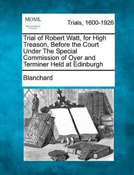 Trial of Robert Watt, for High Treason, Before the Court Under the Special Commission of Oyer and Terminer Held at Edinburgh by Blanchard 9781275107014