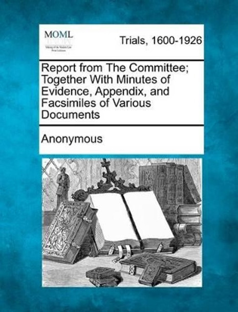 Report from the Committee; Together with Minutes of Evidence, Appendix, and Facsimiles of Various Documents by Anonymous 9781275107250