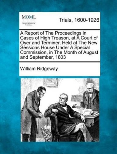 A Report of the Proceedings in Cases of High Treason, at a Court of Oyer and Terminer, Held at the New Sessions House Under a Special Commission, in the Month of August and September, 1803 by William Ridgeway 9781275108622