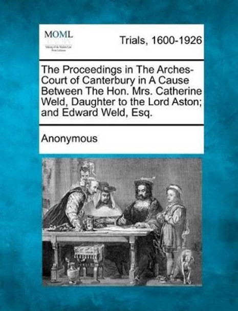 The Proceedings in the Arches-Court of Canterbury in a Cause Between the Hon. Mrs. Catherine Weld, Daughter to the Lord Aston; And Edward Weld, Esq. by Anonymous 9781275109780