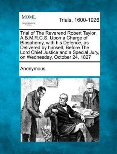 Trial of the Reverend Robert Taylor, A.B.M.R.C.S. Upon a Charge of Blasphemy, with His Defence, as Delivered by Himself, Before the Lord Chief Justice and a Special Jury, on Wednesday, October 24, 1827 by Anonymous 9781275111585