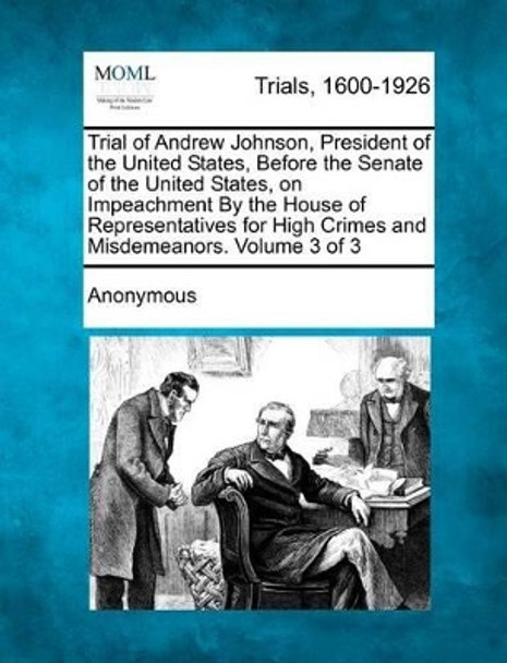 Trial of Andrew Johnson, President of the United States, Before the Senate of the United States, on Impeachment by the House of Representatives for High Crimes and Misdemeanors. Volume 3 of 3 by Anonymous 9781275087743