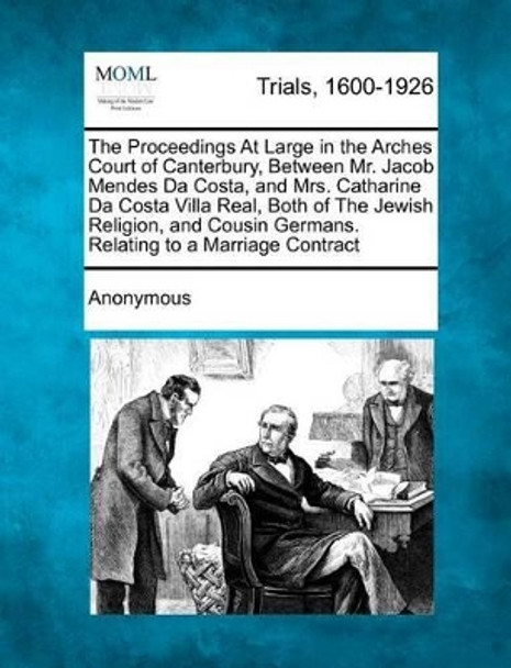 The Proceedings at Large in the Arches Court of Canterbury, Between Mr. Jacob Mendes Da Costa, and Mrs. Catharine Da Costa Villa Real, Both of the Jewish Religion, and Cousin Germans. Relating to a Marriage Contract by Anonymous 9781275096110