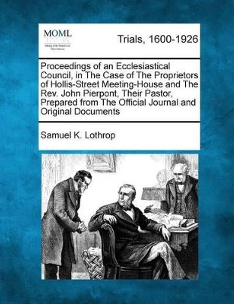 Proceedings of an Ecclesiastical Council, in the Case of the Proprietors of Hollis-Street Meeting-House and the REV. John Pierpont, Their Pastor, Prepared from the Official Journal and Original Documents by Samuel K Lothrop 9781275106659