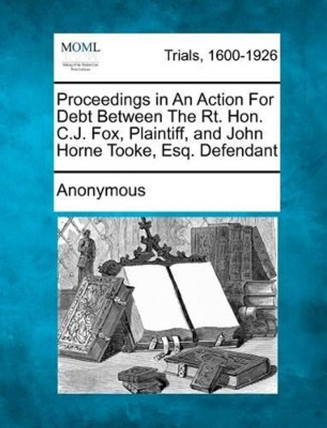 Proceedings in an Action for Debt Between the Rt. Hon. C.J. Fox, Plaintiff, and John Horne Tooke, Esq. Defendant by Anonymous 9781275114067