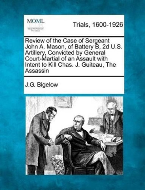 Review of the Case of Sergeant John A. Mason, of Battery B, 2D U.S. Artillery, Convicted by General Court-Martial of an Assault with Intent to Kill Chas. J. Guiteau, the Assassin by J G Bigelow 9781275114111