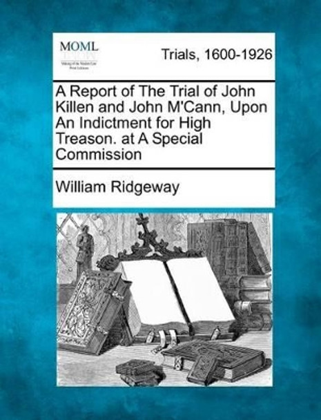 A Report of the Trial of John Killen and John M'Cann, Upon an Indictment for High Treason. at a Special Commission by William Ridgeway 9781275116122