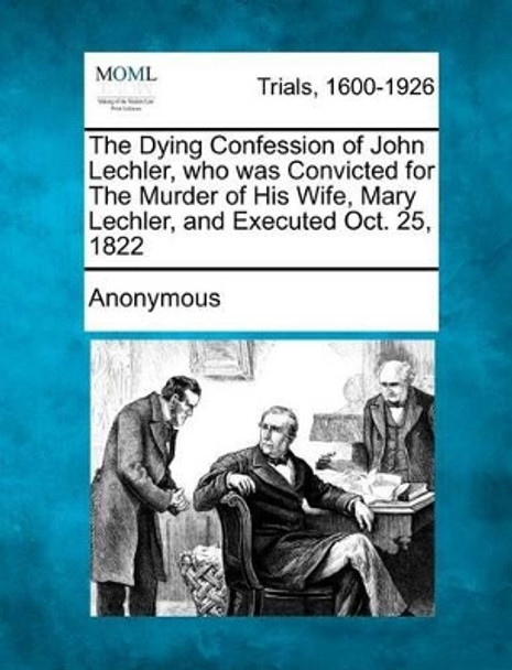 The Dying Confession of John Lechler, Who Was Convicted for the Murder of His Wife, Mary Lechler, and Executed Oct. 25, 1822 by Anonymous 9781275308305