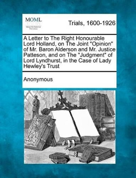 A Letter to the Right Honourable Lord Holland, on the Joint Opinion of Mr. Baron Alderson and Mr. Justice Patteson, and on the Judgment of Lord Lyndhurst, in the Case of Lady Hewley's Trust by Anonymous 9781275307322