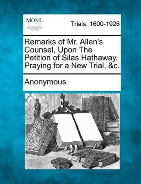 Remarks of Mr. Allen's Counsel, Upon the Petition of Silas Hathaway, Praying for a New Trial, &C. by Anonymous 9781275500938