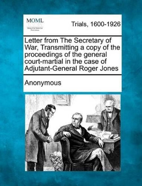 Letter from the Secretary of War, Transmitting a Copy of the Proceedings of the General Court-Martial in the Case of Adjutant-General Roger Jones by Anonymous 9781275503939