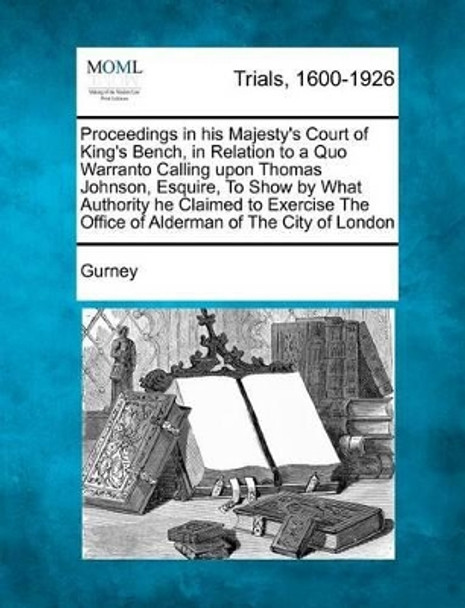 Proceedings in His Majesty's Court of King's Bench, in Relation to a Quo Warranto Calling Upon Thomas Johnson, Esquire, to Show by What Authority He C by Gurney 9781275504462