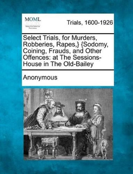 Select Trials, for Murders, Robberies, Rapes, } {Sodomy, Coining, Frauds, and Other Offences: At the Sessions-House in the Old-Bailey by Anonymous 9781275509306