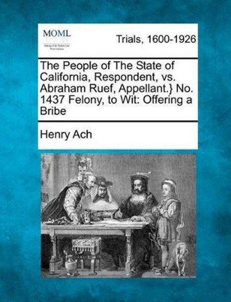The People of the State of California, Respondent, vs. Abraham Ruef, Appellant.} No. 1437 Felony, to Wit: Offering a Bribe by Henry Ach 9781275523067