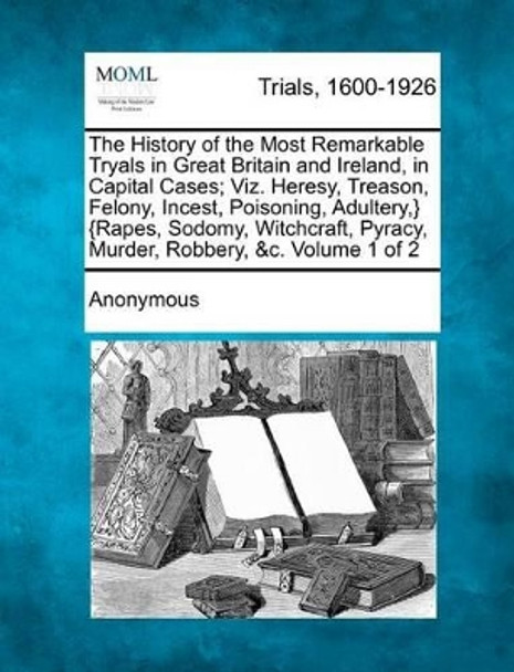 The History of the Most Remarkable Tryals in Great Britain and Ireland, in Capital Cases; Viz. Heresy, Treason, Felony, Incest, Poisoning, Adultery, } {Rapes, Sodomy, Witchcraft, Pyracy, Murder, Robbery, &C. Volume 1 of 2 by Anonymous 9781275543515