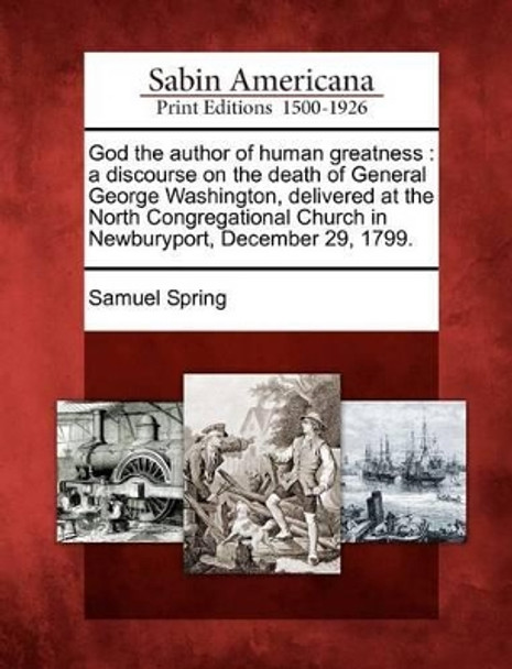 God the Author of Human Greatness: A Discourse on the Death of General George Washington, Delivered at the North Congregational Church in Newburyport, December 29, 1799. by Samuel Spring 9781275594937