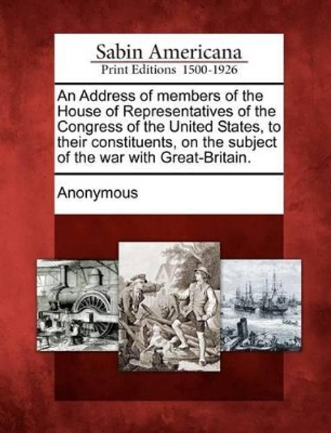 An Address of Members of the House of Representatives of the Congress of the United States, to Their Constituents, on the Subject of the War with Great-Britain. by Anonymous 9781275611078
