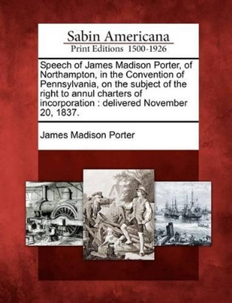 Speech of James Madison Porter, of Northampton, in the Convention of Pennsylvania, on the Subject of the Right to Annul Charters of Incorporation: Delivered November 20, 1837. by James Madison Porter 9781275611535