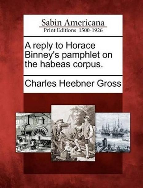 A Reply to Horace Binney's Pamphlet on the Habeas Corpus. by Charles Heebner Gross 9781275621244